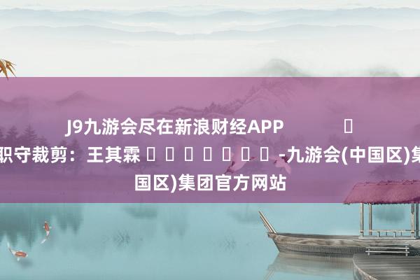 J9九游会尽在新浪财经APP            						职守裁剪：王其霖 							-九游会(中国区)集团官方网站