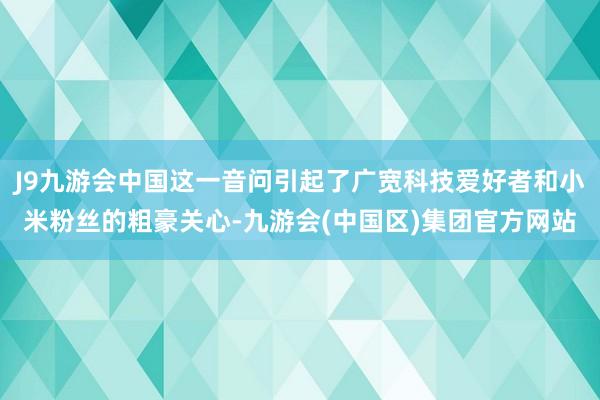 J9九游会中国这一音问引起了广宽科技爱好者和小米粉丝的粗豪关心-九游会(中国区)集团官方网站