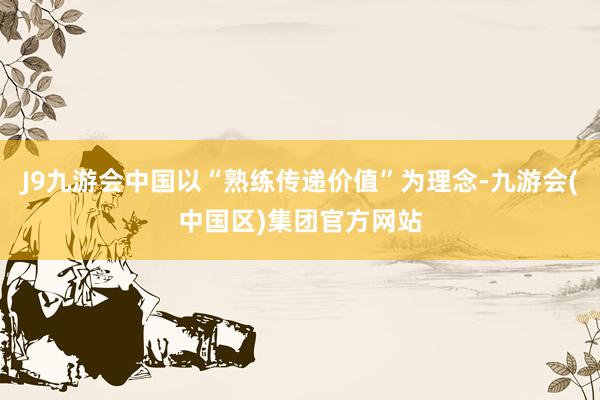 J9九游会中国以“熟练传递价值”为理念-九游会(中国区)集团官方网站