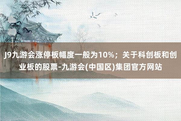 J9九游会涨停板幅度一般为10%；关于科创板和创业板的股票-九游会(中国区)集团官方网站