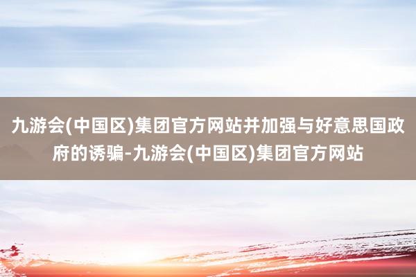 九游会(中国区)集团官方网站并加强与好意思国政府的诱骗-九游会(中国区)集团官方网站