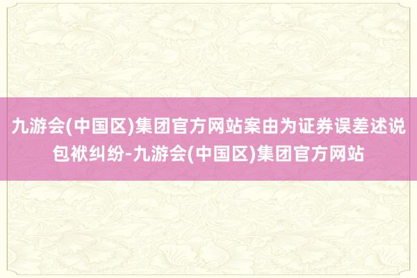 九游会(中国区)集团官方网站案由为证券误差述说包袱纠纷-九游会(中国区)集团官方网站