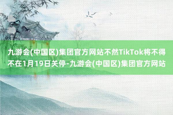 九游会(中国区)集团官方网站不然TikTok将不得不在1月19日关停-九游会(中国区)集团官方网站