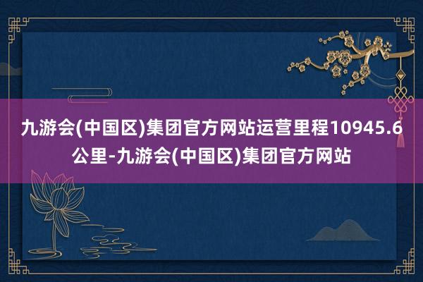 九游会(中国区)集团官方网站运营里程10945.6公里-九游会(中国区)集团官方网站