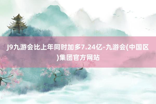 J9九游会比上年同时加多7.24亿-九游会(中国区)集团官方网站
