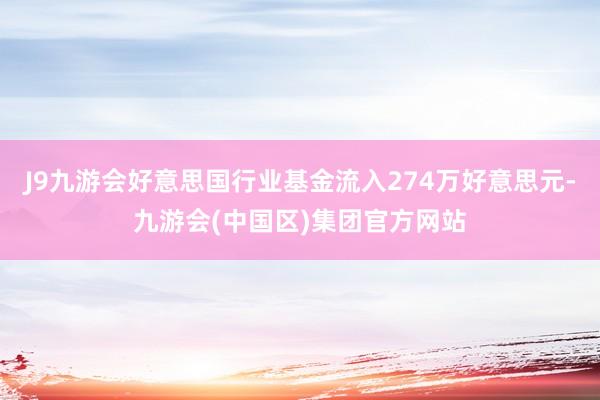 J9九游会好意思国行业基金流入274万好意思元-九游会(中国区)集团官方网站