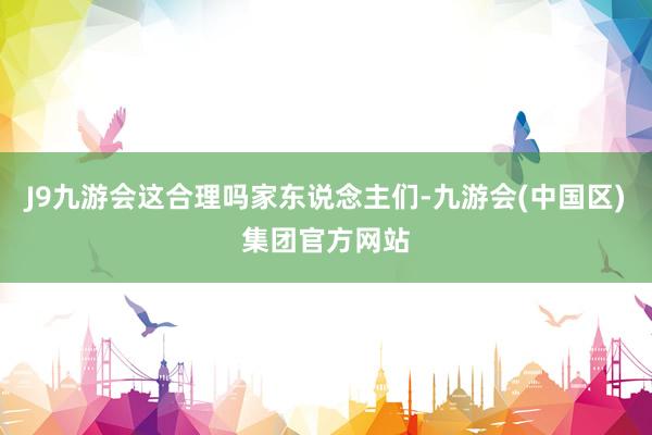 J9九游会这合理吗家东说念主们-九游会(中国区)集团官方网站
