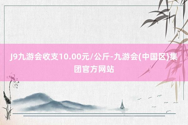 J9九游会收支10.00元/公斤-九游会(中国区)集团官方网站
