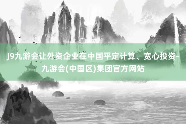 J9九游会让外资企业在中国平定计算、宽心投资-九游会(中国区)集团官方网站