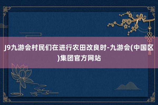 J9九游会村民们在进行农田改良时-九游会(中国区)集团官方网站