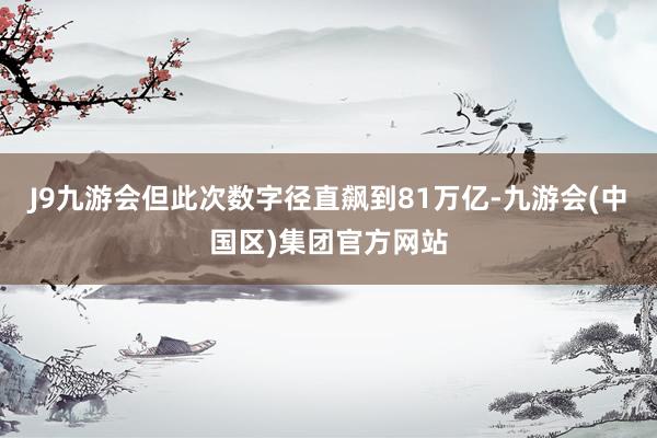 J9九游会但此次数字径直飙到81万亿-九游会(中国区)集团官方网站