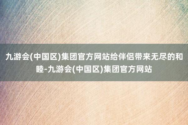 九游会(中国区)集团官方网站给伴侣带来无尽的和睦-九游会(中国区)集团官方网站