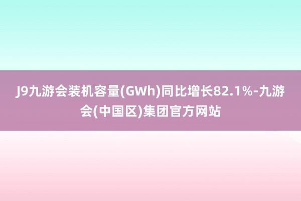 J9九游会装机容量(GWh)同比增长82.1%-九游会(中国区)集团官方网站