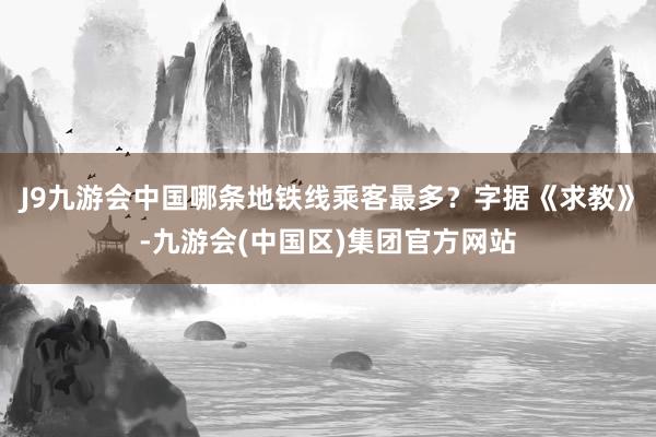 J9九游会中国哪条地铁线乘客最多？字据《求教》-九游会(中国区)集团官方网站