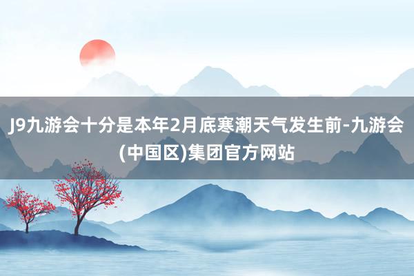 J9九游会十分是本年2月底寒潮天气发生前-九游会(中国区)集团官方网站