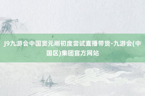 J9九游会中国窦元刚初度尝试直播带货-九游会(中国区)集团官方网站