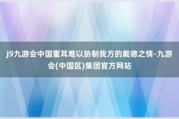 J9九游会中国重耳难以胁制我方的戴德之情-九游会(中国区)集团官方网站