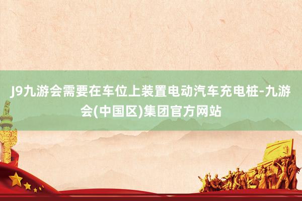 J9九游会需要在车位上装置电动汽车充电桩-九游会(中国区)集团官方网站