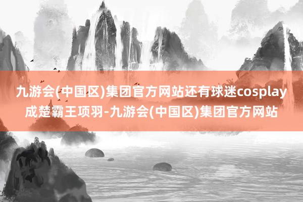 九游会(中国区)集团官方网站还有球迷cosplay成楚霸王项羽-九游会(中国区)集团官方网站