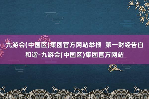 九游会(中国区)集团官方网站举报  第一财经告白和谐-九游会(中国区)集团官方网站