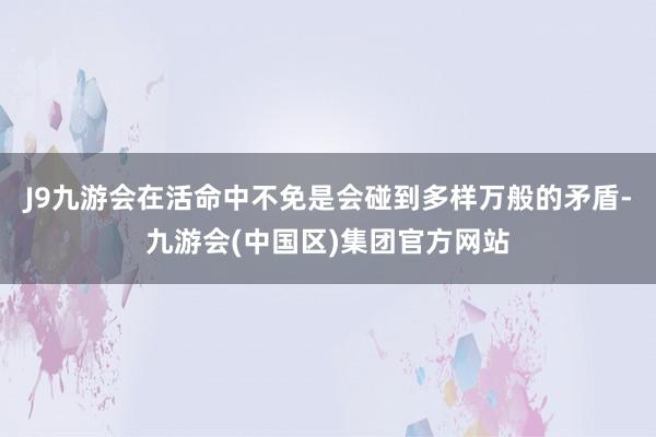 J9九游会在活命中不免是会碰到多样万般的矛盾-九游会(中国区)集团官方网站