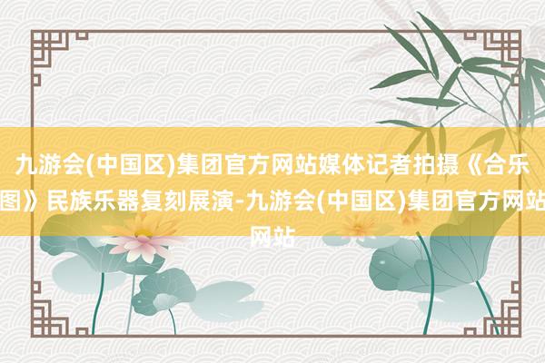 九游会(中国区)集团官方网站媒体记者拍摄《合乐图》民族乐器复刻展演-九游会(中国区)集团官方网站