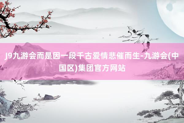 J9九游会而是因一段千古爱情悲催而生-九游会(中国区)集团官方网站