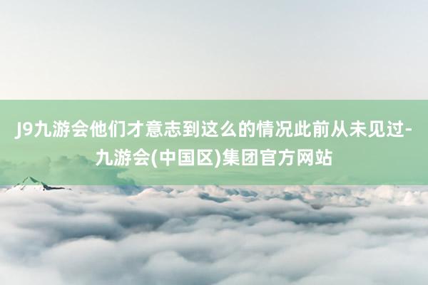 J9九游会他们才意志到这么的情况此前从未见过-九游会(中国区)集团官方网站