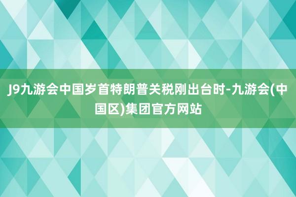J9九游会中国岁首特朗普关税刚出台时-九游会(中国区)集团官方网站