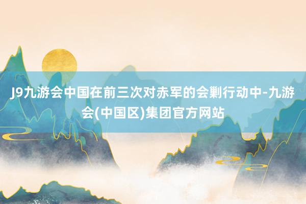 J9九游会中国在前三次对赤军的会剿行动中-九游会(中国区)集团官方网站