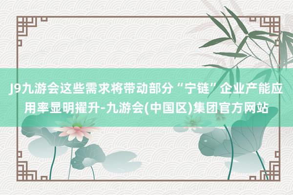 J9九游会这些需求将带动部分“宁链”企业产能应用率显明擢升-九游会(中国区)集团官方网站