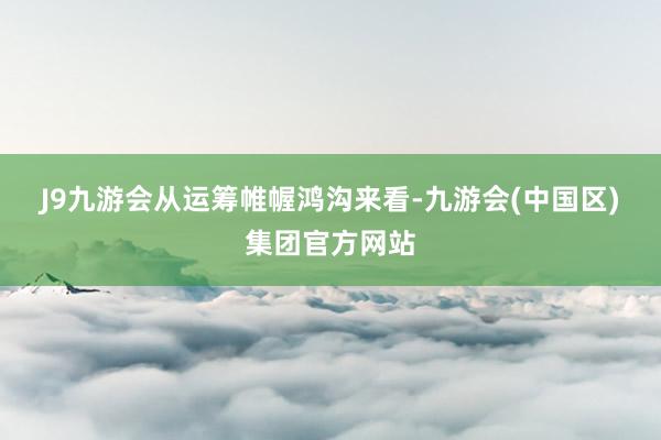 J9九游会  从运筹帷幄鸿沟来看-九游会(中国区)集团官方网站