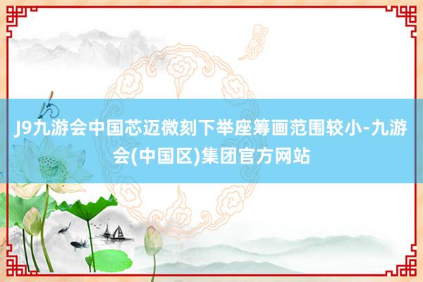 J9九游会中国芯迈微刻下举座筹画范围较小-九游会(中国区)集团官方网站
