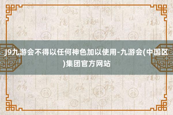 J9九游会不得以任何神色加以使用-九游会(中国区)集团官方网站