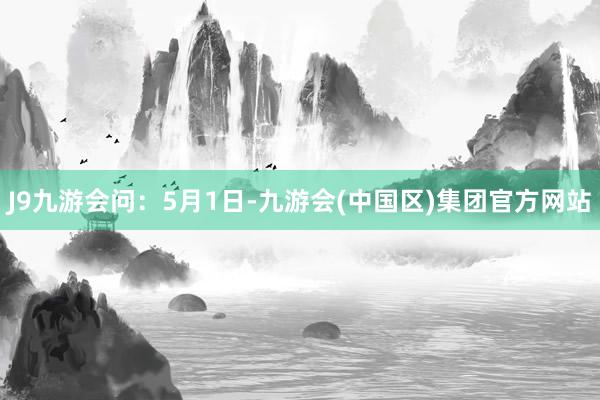 J9九游会　　　　问：5月1日-九游会(中国区)集团官方网站