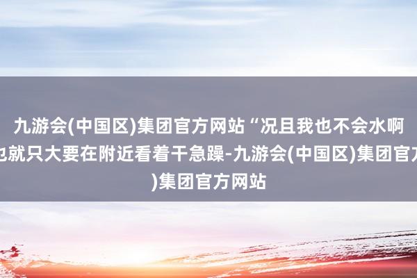 九游会(中国区)集团官方网站“况且我也不会水啊!我也就只大要在附近看着干急躁-九游会(中国区)集团官方网站