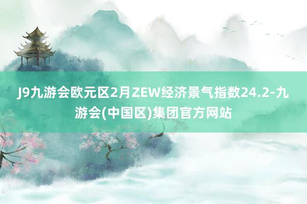 J9九游会欧元区2月ZEW经济景气指数24.2-九游会(中国区)集团官方网站