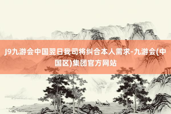 J9九游会中国翌日我司将纠合本人需求-九游会(中国区)集团官方网站