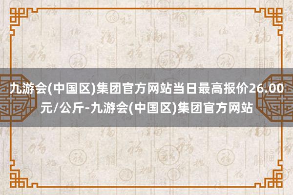 九游会(中国区)集团官方网站当日最高报价26.00元/公斤-九游会(中国区)集团官方网站